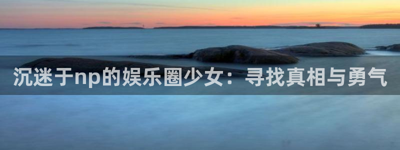 百达娱乐：沉迷于np的娱乐圈少女：寻找真相与勇气